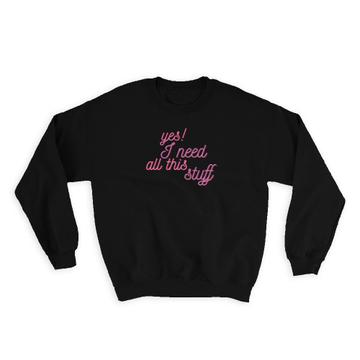 Yes I Need All This Stuff : Gift Sweatshirt Quotes